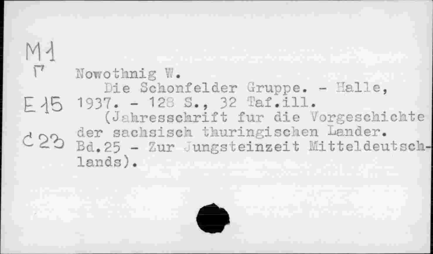 ﻿М4
Г Nowothnig 1.
Die Schonfelder Gruppe. - Halle, 1937. - 128 S., 32 Taf.ill.
(Jahresschrift fur die Vorgeschichte а der sächsisch thüringischen Lander.
< О Bd.25 - Zur Jungsteinzeit Mitteldeutsch lands).